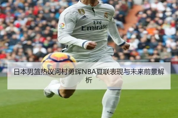 日本男篮热议河村勇辉NBA夏联表现与未来前景解析